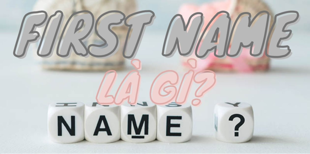 First Name là gì? Last Name là gì? Cách điền đúng nhất!